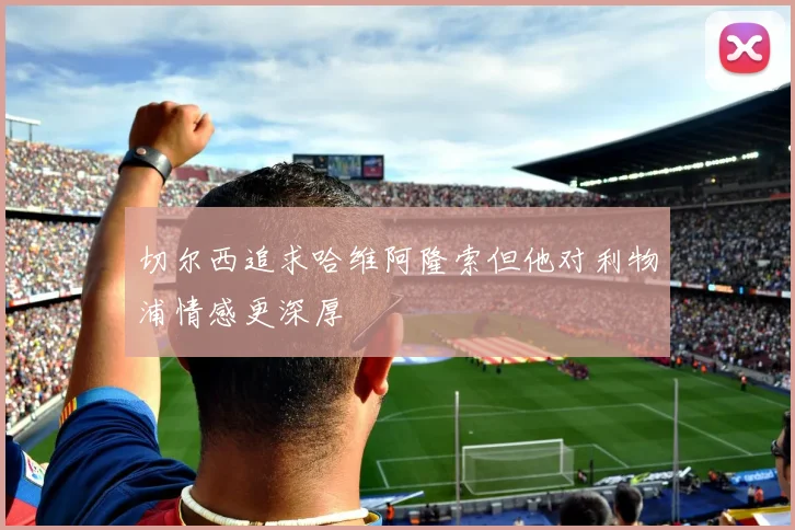 切尔西追求哈维阿隆索但他对利物浦情感更深厚