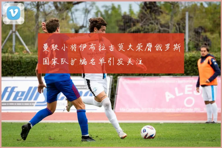 曼联小将伊布拉吉莫夫荣膺俄罗斯国家队扩编名单引发关注