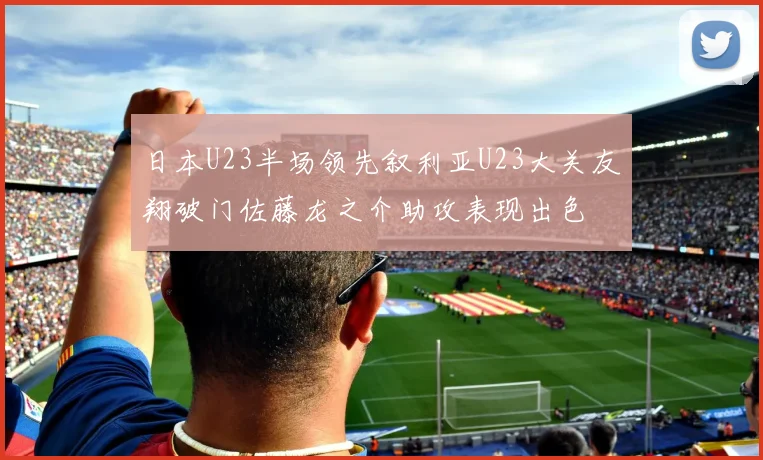 日本U23半场领先叙利亚U23大关友翔破门佐藤龙之介助攻表现出色