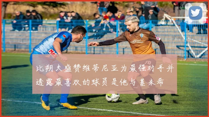 比朔夫盛赞维蒂尼亚为最强对手并透露最喜欢的球员是他与基米希