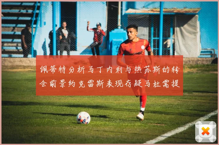 佩蒂特分析马丁内利与热苏斯的转会前景约克雷斯表现存疑马杜需提升才能留队