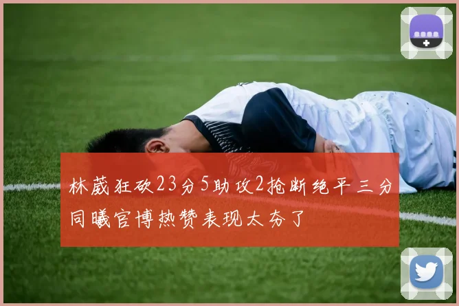 林葳狂砍23分5助攻2抢断绝平三分同曦官博热赞表现太夯了