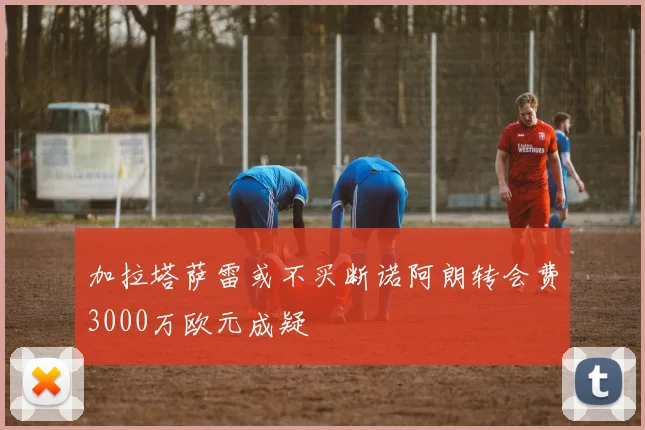 加拉塔萨雷或不买断诺阿朗转会费3000万欧元成疑