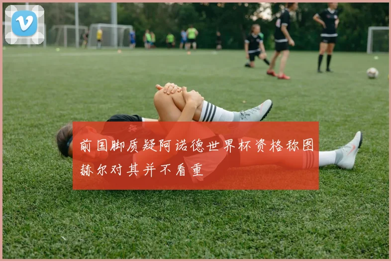 前国脚质疑阿诺德世界杯资格称图赫尔对其并不看重