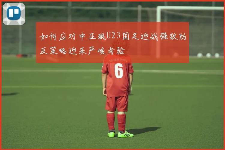 如何应对中亚狼U23国足迎战强敌防反策略迎来严峻考验