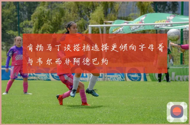 肯扬马丁谈搭档选择更倾向字母哥与韦尔而非阿德巴约