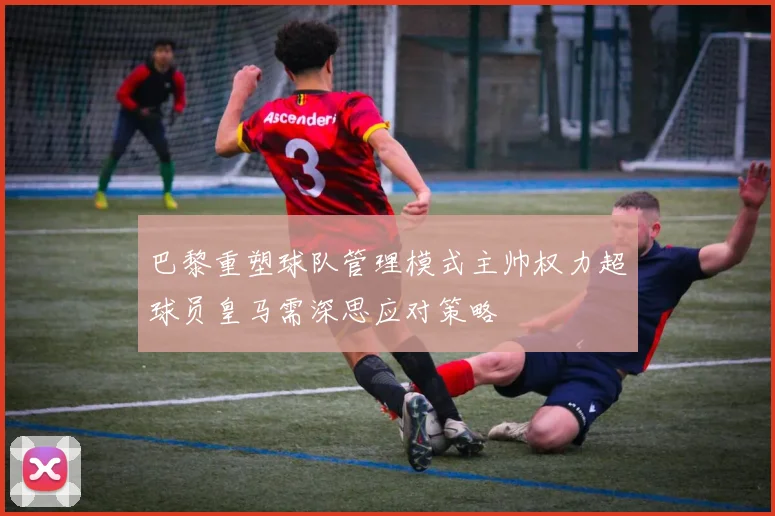 巴黎重塑球队管理模式主帅权力超球员皇马需深思应对策略