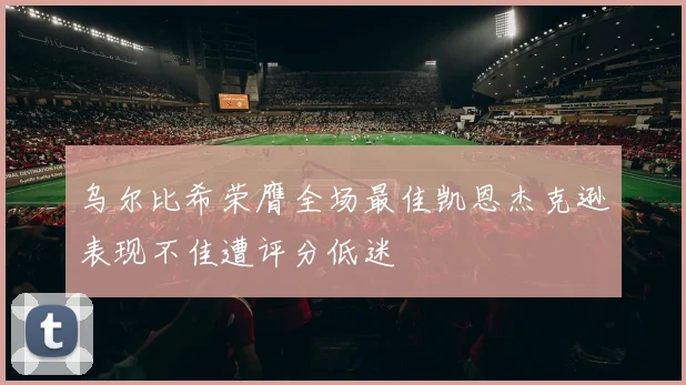 乌尔比希荣膺全场最佳凯恩杰克逊表现不佳遭评分低迷