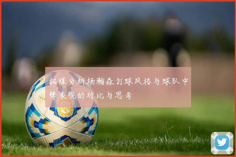 拓媒分析杨瀚森打球风格与球队中锋表现的对比与思考
