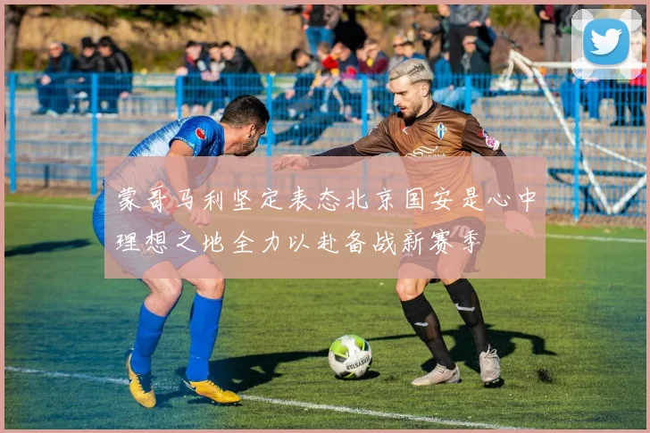 蒙哥马利坚定表态北京国安是心中理想之地全力以赴备战新赛季