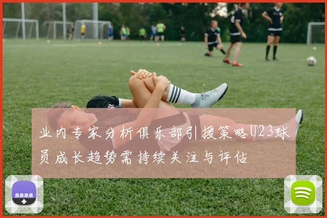 业内专家分析俱乐部引援策略U23球员成长趋势需持续关注与评估