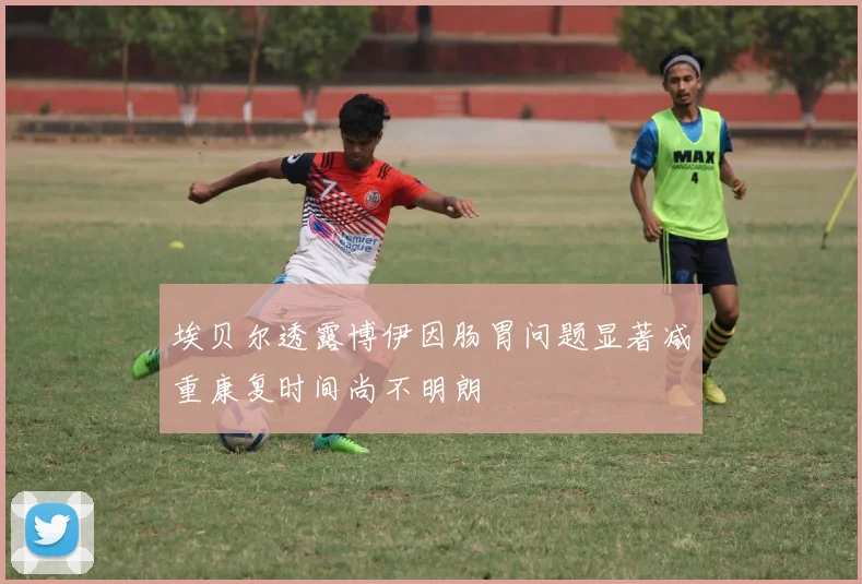 埃贝尔透露博伊因肠胃问题显著减重康复时间尚不明朗